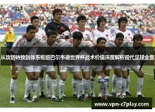 从攻防转换到体系枢纽巴尔韦德世界杯战术价值深度解析现代足球全面 从攻防转换到体系枢纽巴尔韦德世界杯战术价值深度解析现代足球全面