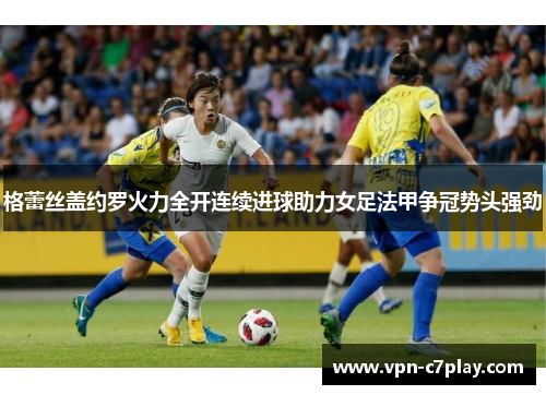 格蕾丝盖约罗火力全开连续进球助力女足法甲争冠势头强劲