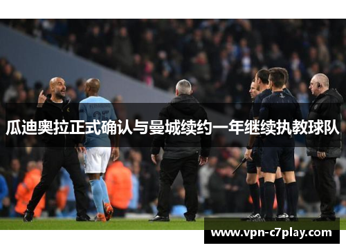 瓜迪奥拉正式确认与曼城续约一年继续执教球队 瓜迪奥拉正式确认与曼城续约一年继续执教球队