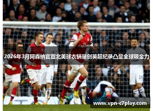 2026年3月阿森纳官宣北美球衣销量创英超纪录凸显全球吸金力