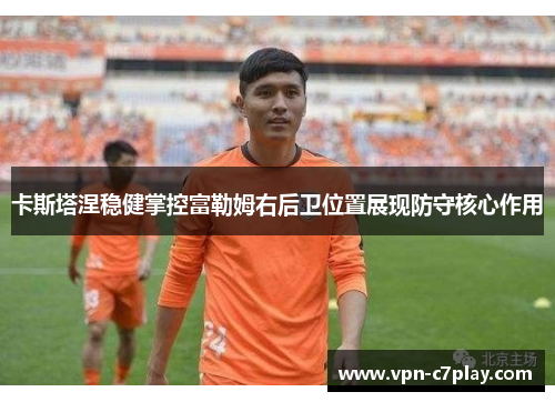 卡斯塔涅稳健掌控富勒姆右后卫位置展现防守核心作用