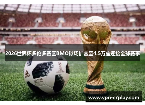 2026世界杯多伦多赛区BMO球场扩容至4.5万座迎接全球赛事 2026世界杯多伦多赛区BMO球场扩容至4.5万座迎接全球赛事