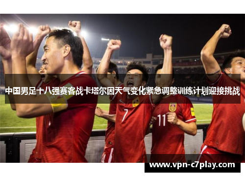 中国男足十八强赛客战卡塔尔因天气变化紧急调整训练计划迎接挑战