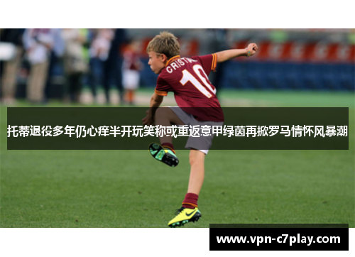 托蒂退役多年仍心痒半开玩笑称或重返意甲绿茵再掀罗马情怀风暴潮
